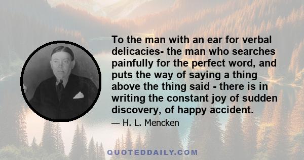 To the man with an ear for verbal delicacies- the man who searches painfully for the perfect word, and puts the way of saying a thing above the thing said - there is in writing the constant joy of sudden discovery, of