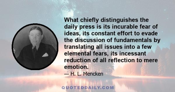 What chiefly distinguishes the daily press is its incurable fear of ideas, its constant effort to evade the discussion of fundamentals by translating all issues into a few elemental fears, its incessant reduction of all