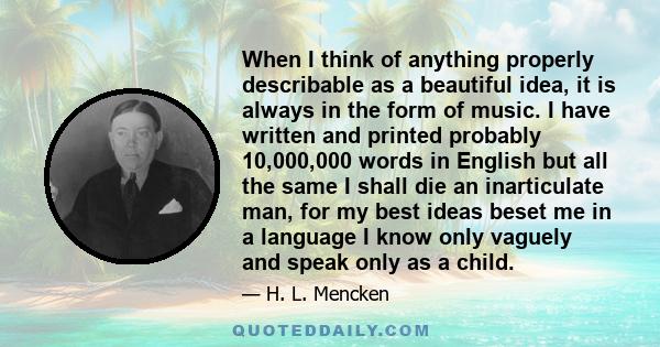 When I think of anything properly describable as a beautiful idea, it is always in the form of music. I have written and printed probably 10,000,000 words in English but all the same I shall die an inarticulate man, for