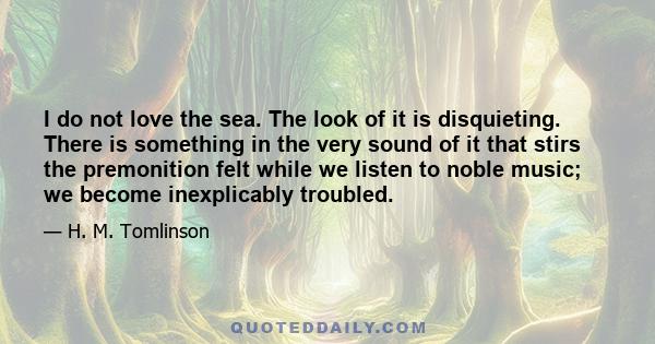 I do not love the sea. The look of it is disquieting. There is something in the very sound of it that stirs the premonition felt while we listen to noble music; we become inexplicably troubled.