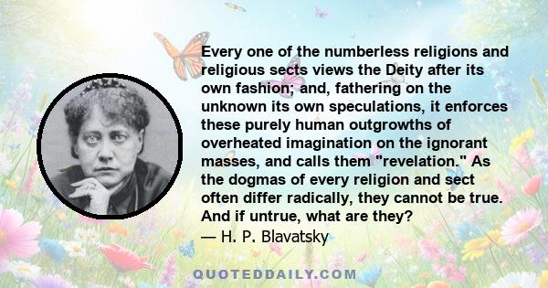 Every one of the numberless religions and religious sects views the Deity after its own fashion; and, fathering on the unknown its own speculations, it enforces these purely human outgrowths of overheated imagination on