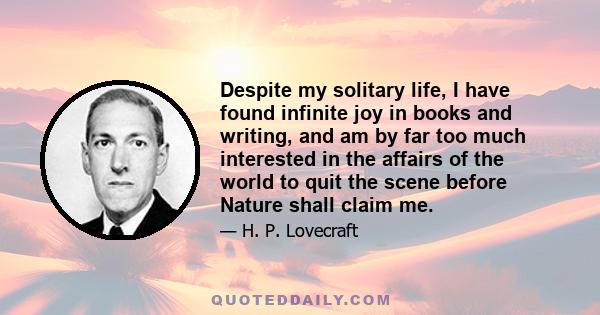 Despite my solitary life, I have found infinite joy in books and writing, and am by far too much interested in the affairs of the world to quit the scene before Nature shall claim me.