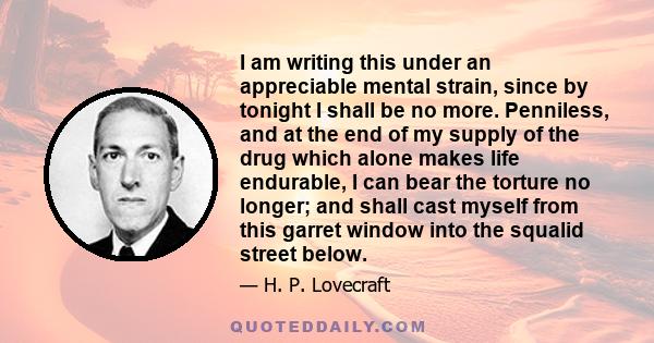 I am writing this under an appreciable mental strain, since by tonight I shall be no more. Penniless, and at the end of my supply of the drug which alone makes life endurable, I can bear the torture no longer; and shall