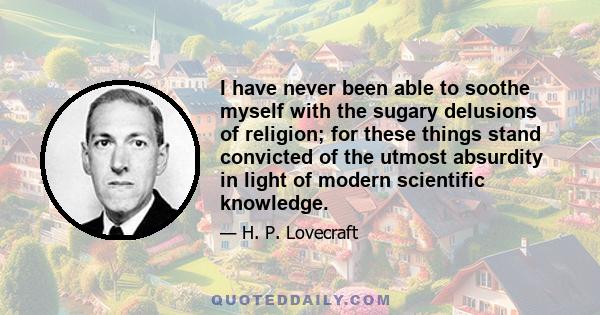 I have never been able to soothe myself with the sugary delusions of religion; for these things stand convicted of the utmost absurdity in light of modern scientific knowledge.