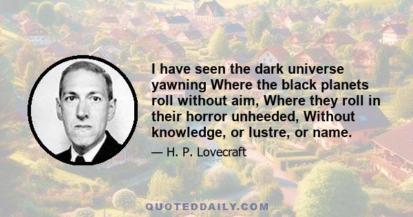 I have seen the dark universe yawning Where the black planets roll without aim, Where they roll in their horror unheeded, Without knowledge, or lustre, or name.