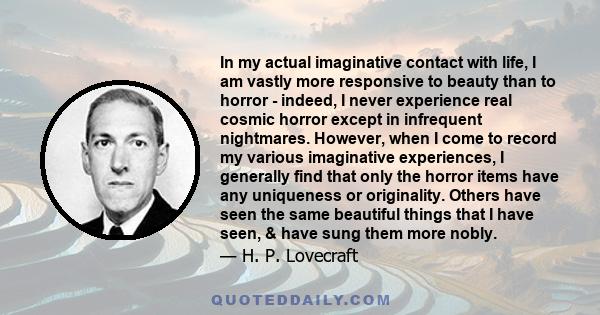 In my actual imaginative contact with life, I am vastly more responsive to beauty than to horror - indeed, I never experience real cosmic horror except in infrequent nightmares. However, when I come to record my various