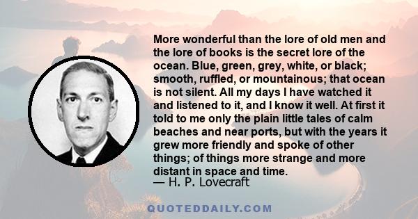 More wonderful than the lore of old men and the lore of books is the secret lore of the ocean. Blue, green, grey, white, or black; smooth, ruffled, or mountainous; that ocean is not silent. All my days I have watched it