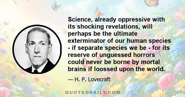 Science, already oppressive with its shocking revelations, will perhaps be the ultimate exterminator of our human species - if separate species we be - for its reserve of unguessed horrors could never be borne by mortal