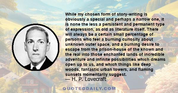 While my chosen form of story-writing is obviously a special and perhaps a narrow one, it is none the less a persistent and permanent type of expression, as old as literature itself. There will always be a certain small