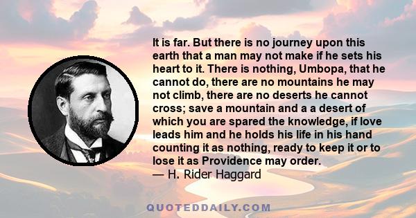 It is far. But there is no journey upon this earth that a man may not make if he sets his heart to it. There is nothing, Umbopa, that he cannot do, there are no mountains he may not climb, there are no deserts he cannot