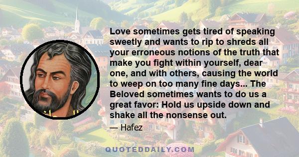 Love sometimes gets tired of speaking sweetly and wants to rip to shreds all your erroneous notions of the truth that make you fight within yourself, dear one, and with others, causing the world to weep on too many fine