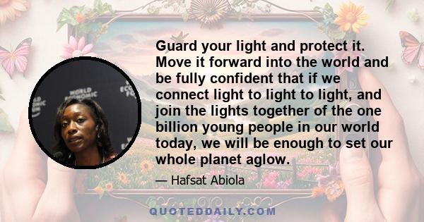 Guard your light and protect it. Move it forward into the world and be fully confident that if we connect light to light to light, and join the lights together of the one billion young people in our world today, we will