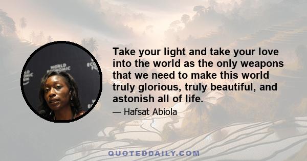 Take your light and take your love into the world as the only weapons that we need to make this world truly glorious, truly beautiful, and astonish all of life.