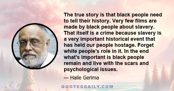 The true story is that black people need to tell their history. Very few films are made by black people about slavery. That itself is a crime because slavery is a very important historical event that has held our people