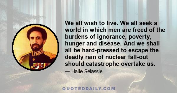 We all wish to live. We all seek a world in which men are freed of the burdens of ignorance, poverty, hunger and disease. And we shall all be hard-pressed to escape the deadly rain of nuclear fall-out should catastrophe