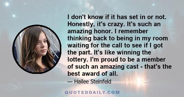 I don't know if it has set in or not. Honestly, it's crazy. It's such an amazing honor. I remember thinking back to being in my room waiting for the call to see if I got the part. It's like winning the lottery. I'm