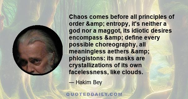 Chaos comes before all principles of order & entropy, it's neither a god nor a maggot, its idiotic desires encompass & define every possible choreography, all meaningless aethers & phlogistons: its masks are