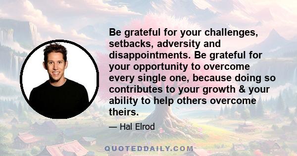 Be grateful for your challenges, setbacks, adversity and disappointments. Be grateful for your opportunity to overcome every single one, because doing so contributes to your growth & your ability to help others overcome