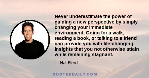 Never underestimate the power of gaining a new perspective by simply changing your immediate environment. Going for a walk, reading a book, or talking to a friend can provide you with life-changing insights that you not