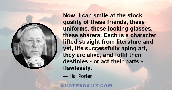 Now, I can smile at the stock quality of these friends, these uniforms. these looking-glasses, these sharers. Each is a character lifted straight from literature and yet, life successfully aping art, they are alive, and