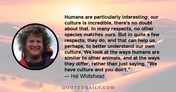 Humans are particularly interesting; our culture is incredible, there's no doubt about that. In many respects, no other species matches ours. But in quite a few respects, they do, and that can help us, perhaps, to