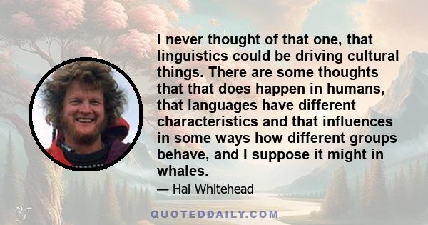 I never thought of that one, that linguistics could be driving cultural things. There are some thoughts that that does happen in humans, that languages have different characteristics and that influences in some ways how