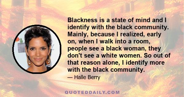 Blackness is a state of mind and I identify with the black community. Mainly, because I realized, early on, when I walk into a room, people see a black woman, they don't see a white women. So out of that reason alone, I