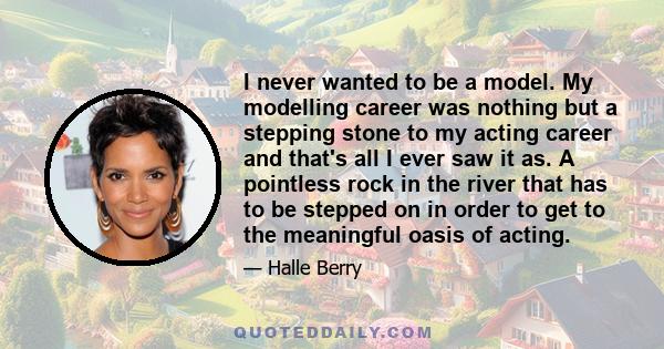 I never wanted to be a model. My modelling career was nothing but a stepping stone to my acting career and that's all I ever saw it as. A pointless rock in the river that has to be stepped on in order to get to the