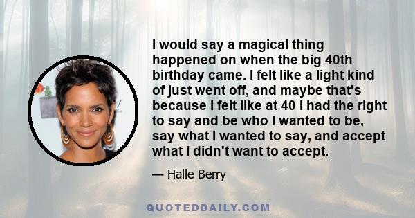 I would say a magical thing happened on when the big 40th birthday came. I felt like a light kind of just went off, and maybe that's because I felt like at 40 I had the right to say and be who I wanted to be, say what I