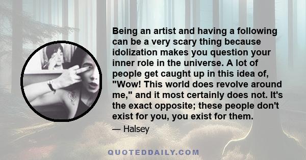 Being an artist and having a following can be a very scary thing because idolization makes you question your inner role in the universe. A lot of people get caught up in this idea of, Wow! This world does revolve around