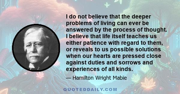 I do not believe that the deeper problems of living can ever be answered by the process of thought. I believe that life itself teaches us either patience with regard to them, or reveals to us possible solutions when our