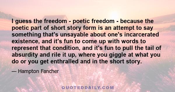 I guess the freedom - poetic freedom - because the poetic part of short story form is an attempt to say something that's unsayable about one's incarcerated existence, and it's fun to come up with words to represent that