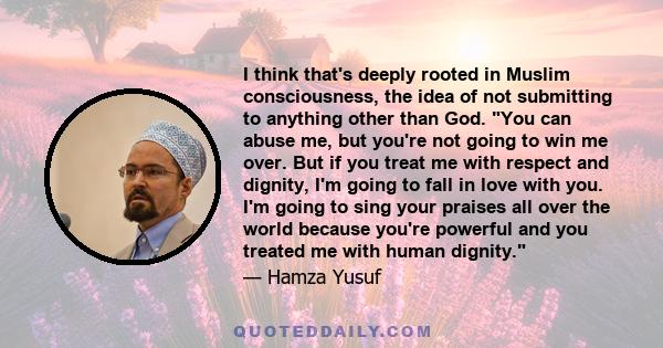 I think that's deeply rooted in Muslim consciousness, the idea of not submitting to anything other than God. You can abuse me, but you're not going to win me over. But if you treat me with respect and dignity, I'm going