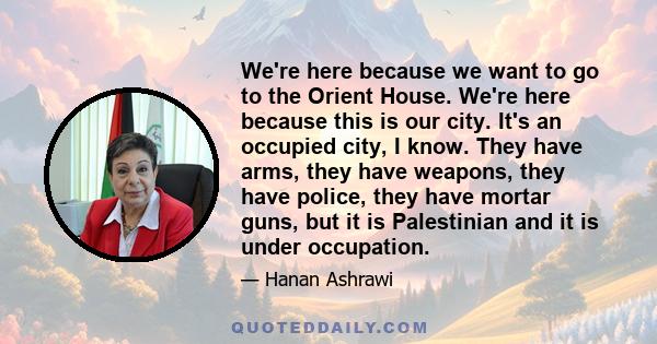 We're here because we want to go to the Orient House. We're here because this is our city. It's an occupied city, I know. They have arms, they have weapons, they have police, they have mortar guns, but it is Palestinian