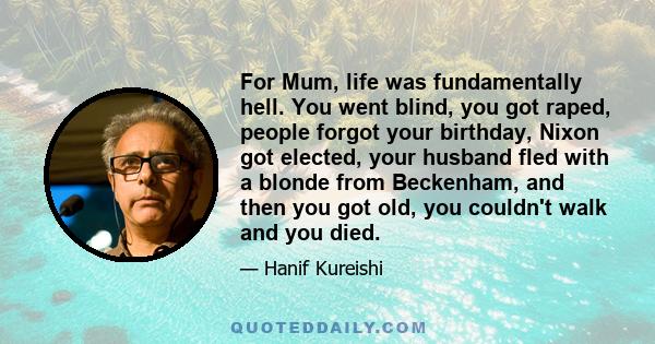 For Mum, life was fundamentally hell. You went blind, you got raped, people forgot your birthday, Nixon got elected, your husband fled with a blonde from Beckenham, and then you got old, you couldn't walk and you died.