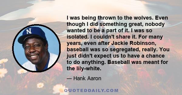 I was being thrown to the wolves. Even though I did something great, nobody wanted to be a part of it. I was so isolated. I couldn't share it. For many years, even after Jackie Robinson, baseball was so segregated,