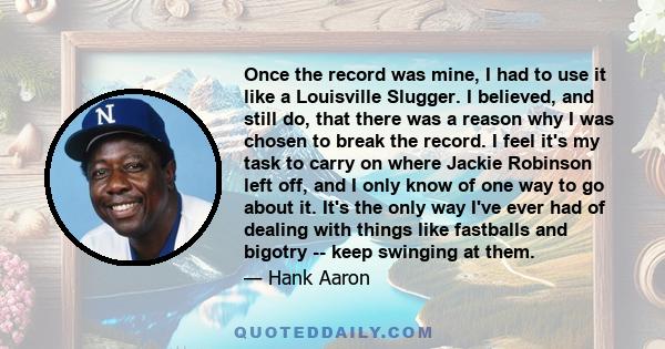 Once the record was mine, I had to use it like a Louisville Slugger. I believed, and still do, that there was a reason why I was chosen to break the record. I feel it's my task to carry on where Jackie Robinson left