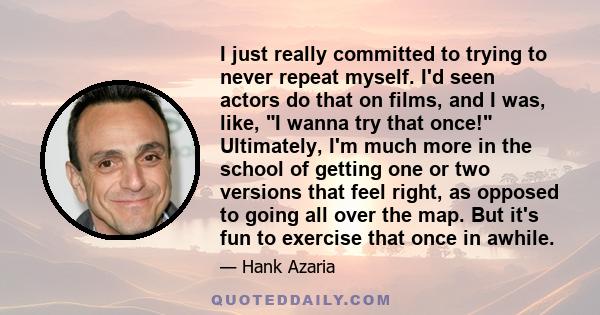 I just really committed to trying to never repeat myself. I'd seen actors do that on films, and I was, like, I wanna try that once! Ultimately, I'm much more in the school of getting one or two versions that feel right,