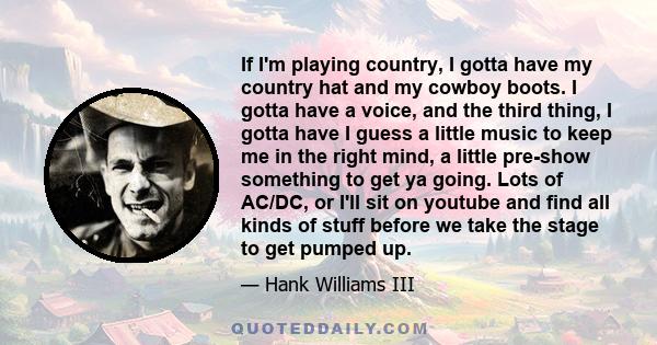 If I'm playing country, I gotta have my country hat and my cowboy boots. I gotta have a voice, and the third thing, I gotta have I guess a little music to keep me in the right mind, a little pre-show something to get ya