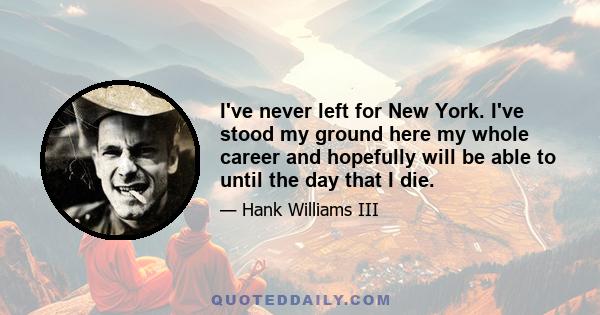 I've never left for New York. I've stood my ground here my whole career and hopefully will be able to until the day that I die.