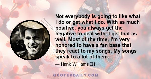 Not everybody is going to like what I do or get what I do. With as much positive, you always get the negative to deal with. I get that as well. Most of the time, I'm very honored to have a fan base that they react to my