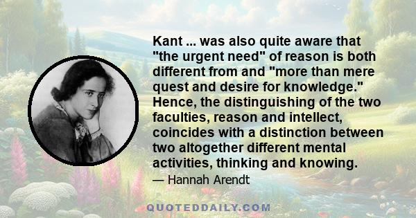 Kant ... was also quite aware that the urgent need of reason is both different from and more than mere quest and desire for knowledge. Hence, the distinguishing of the two faculties, reason and intellect, coincides with