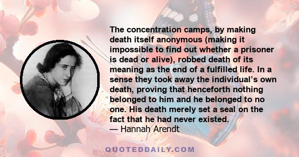 The concentration camps, by making death itself anonymous (making it impossible to find out whether a prisoner is dead or alive), robbed death of its meaning as the end of a fulfilled life. In a sense they took away the