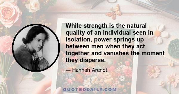While strength is the natural quality of an individual seen in isolation, power springs up between men when they act together and vanishes the moment they disperse.