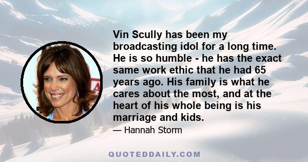 Vin Scully has been my broadcasting idol for a long time. He is so humble - he has the exact same work ethic that he had 65 years ago. His family is what he cares about the most, and at the heart of his whole being is