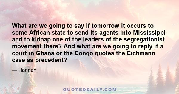 What are we going to say if tomorrow it occurs to some African state to send its agents into Mississippi and to kidnap one of the leaders of the segregationist movement there? And what are we going to reply if a court
