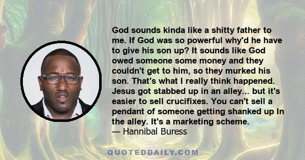 God sounds kinda like a shitty father to me. If God was so powerful why'd he have to give his son up? It sounds like God owed someone some money and they couldn't get to him, so they murked his son. That's what I really