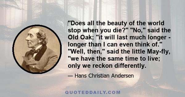 Does all the beauty of the world stop when you die? No, said the Old Oak; it will last much longer - longer than I can even think of. Well, then, said the little May-fly, we have the same time to live; only we reckon