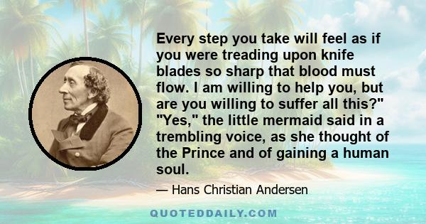 Every step you take will feel as if you were treading upon knife blades so sharp that blood must flow. I am willing to help you, but are you willing to suffer all this? Yes, the little mermaid said in a trembling voice,