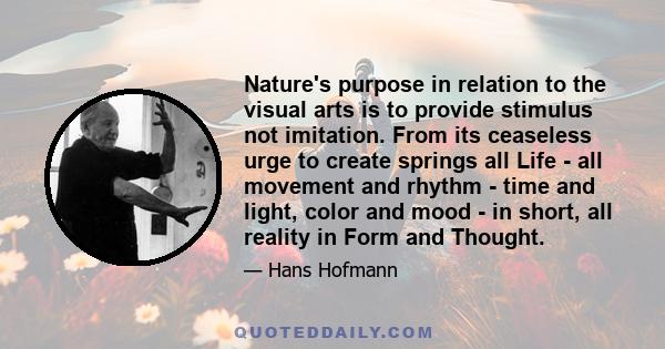 Nature's purpose in relation to the visual arts is to provide stimulus not imitation. From its ceaseless urge to create springs all Life - all movement and rhythm - time and light, color and mood - in short, all reality